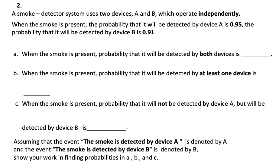 2.
A smoke detector system uses two devices, A and B, which operate independently.
When the smoke is present, the probability that it will be detected by device A is 0.95, the
probability that it will be detected by device B is 0.91.
a. When the smoke is present, probability that it will be detected by both devices is
b. When the smoke is present, probability that it will be detected by at least one device is
c. When the smoke is present, probability that it will not be detected by device A, but will be
detected by device B is_
Assuming that the event "The smoke is detected by device A" is denoted by A
and the event "The smoke is detected by device B" is denoted by B,
show your work in finding probabilities in a, b, and c.