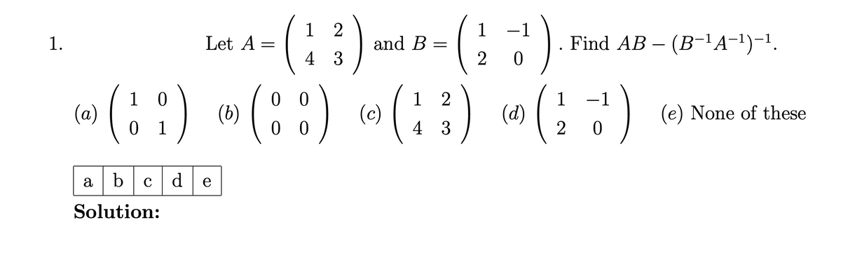 1.
(a)
(:1) - (::)
0
and B =
1
Let A - ( 1 2 ) mm - ( 22 )
(b)
=
0
00
4 3
(c)
12
4
20
(d)
1
-
Find AB – (B-¹ A¯¹)-¹.
(13) (7)
(e) None of these
20
01
abc de
Solution: