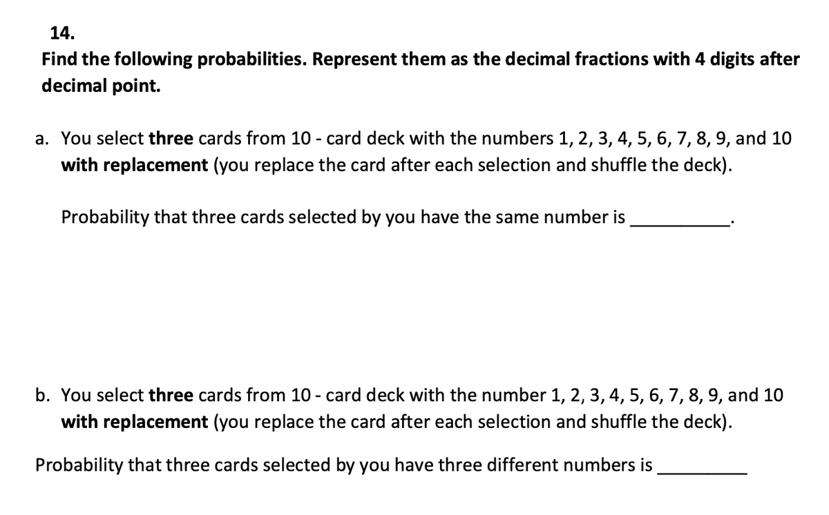 14.
Find the following probabilities. Represent them as the decimal fractions with 4 digits after
decimal point.
a. You select three cards from 10 - card deck with the numbers 1, 2, 3, 4, 5, 6, 7, 8, 9, and 10
with replacement (you replace the card after each selection and shuffle the deck).
Probability that three cards selected by you have the same number is
b. You select three cards from 10 - card deck with the number 1, 2, 3, 4, 5, 6, 7, 8, 9, and 10
with replacement (you replace the card after each selection and shuffle the deck).
Probability that three cards selected by you have three different numbers is