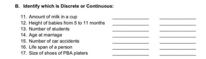 B. Identify which is Discrete or Continuous:
11. Amount of milk in a cup
12. Height of babies from 5 to 11 months
13. Number of students
14. Age at marriage
15. Number of car accidents
16. Life span of a person
17. Size of shoes of PBA platers
