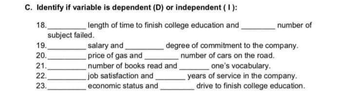 C. Identify if variable is dependent (D) or independent (1):
18.
subject failed.
length of time to finish college education and
number of
degree of commitment to the company.
number of cars on the road.
one's vocabulary.
years of service in the company.
drive to finish college education.
19.
salary and,
price of gas and
number of books read and
job satisfaction and.
economic status and,
20.
21.
22.
23.
