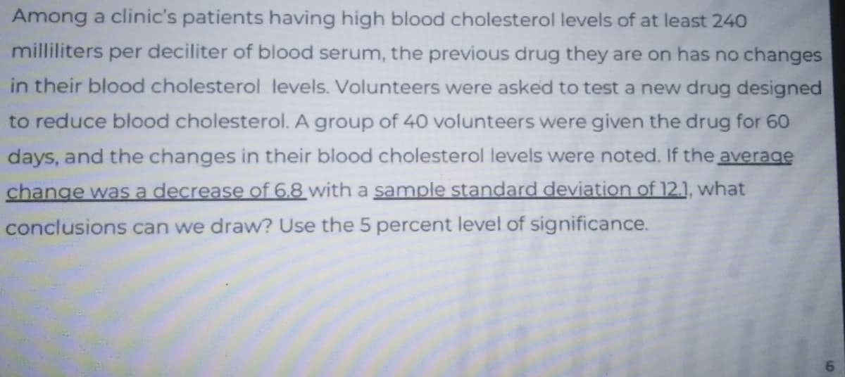 Among a clinic's patients having high blood cholesterol levels of at least 240
milliliters per deciliter of blood serum, the previous drug they are on has no changes
in their blood cholesterol levels. Volunteers were asked to test a new drug designed
to reduce blood cholesterol. A group of 40 volunteers were given the drug for 60
days, and the changes in their blood cholesterol levels were noted. If the average
change was a decrease of 6.8 with a sample standard deviation of 12.1, what
conclusions can we draw? Use the 5 percent level of significance.
