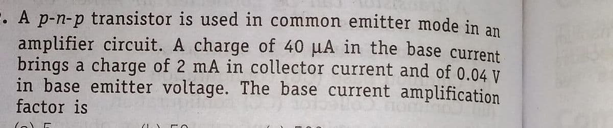 . A p-n-p transistor is used in common emitter mode in an
amplifier circuit. A charge of 40 uA in the base current
brings a charge of 2 mA in collector current and of 0.04 V
in base emitter voltage. The base current amplification
factor is
