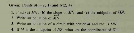 Given: Points M(-2, 1) and N(2, 4)
1. Find (a) MN, (b) the slope of MN, and (c) the midpoint of MN.
2. Write an equation of MN.
3. Write an equation of a circle with center M and radius MN.
4. If M is the midpoint of NZ, what are the coordinates of Z?
