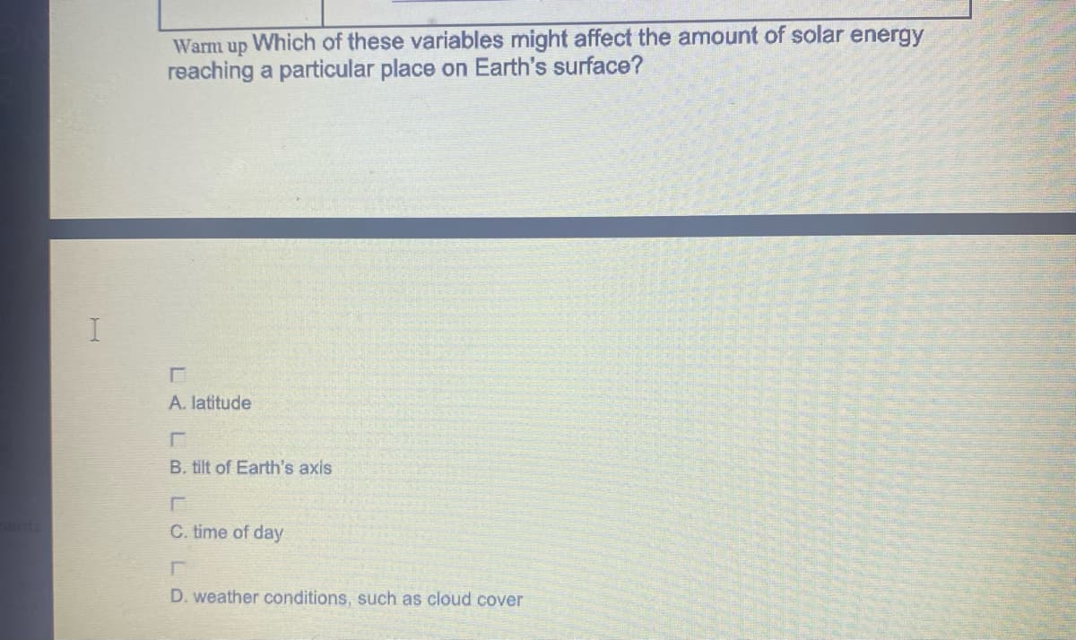 Warm up
Which of these variables might affect the amount of solar energy
reaching a particular place on Earth's surface?
A. latitude
B. tilt of Earth's axis
C. time of day
D. weather conditions, such as cloud cover
