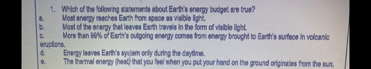 1. Whlch of the following statements about Earth's energy budget are true?
Most energy reaches Earth from space as vislble lght.
b.
a.
Most of the energy that leaves Earth travels in the form of visible light.
More than 99% of Earth's outgolng energy comes from energy brought to Earth's surface In volcanic
eruptions.
d.
C.
Energy leaves Earth's system only during the daytime.
e.
The thermal energy (heat, that you feel when you put your hand on the ground originates from the sun.
