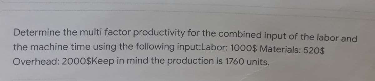 Determine the multi factor productivity for the combined input of the labor and
the machine time using the following input:Labor: 1000$ Materials: 520$
Overhead: 20o0$Keep in mind the production is 1760 units.
