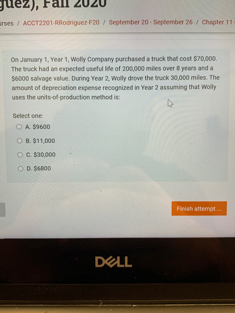 On January 1, Year 1, Wolly Company purchased a truck that cost $70,000.
The truck had an expected useful life of 200,000 miles over 8 years and a
$6000 salvage value. During Year 2, Wolly drove the truck 30,000 miles. The
amount of depreciation expense recognized in Year 2 assuming that Wolly
uses the units-of-production method is:
Select one:
O A. $9600
O B. $11,000
O C. $30,000
O D. $6800
