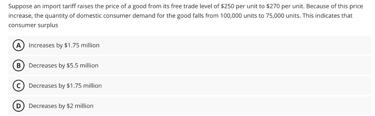 Suppose an import tariff raises the price of a good from its free trade level of $250 per unit to $270 per unit. Because of this price
increase, the quantity of domestic consumer demand for the good falls from 100,000 units to 75,000 units. This indicates that
consumer surplus
A Increases by $1.75 million
B Decreases by $5.5 million
C Decreases by $1.75 million
D Decreases by $2 million