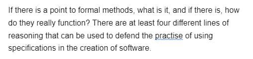 If there is a point to formal methods, what is it, and if there is, how
do they really function? There are at least four different lines of
reasoning that can be used to defend the practise of using
specifications in the creation of software.