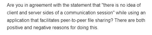 Are you in agreement with the statement that "there is no idea of
client and server sides of a communication session" while using an
application that facilitates peer-to-peer file sharing? There are both
positive and negative reasons for doing this.