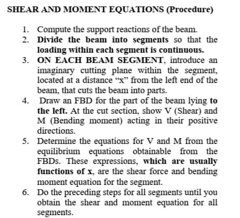 SHEAR AND MOMENT EQUATIONS (Procedure)
1. Compute the support reactions of the beam.
2. Divide the beam into segments so that the
loading within each segment is continuous.
3. ON EACH BEAM SEGMENT, introduce an
imaginary cutting plane within the segment,
located at a distance "x" from the left end of the
beam, that cuts the beam into parts.
4. Draw an FBD for the part of the beam lying to
the left. At the cut section, show V (Shear) and
M (Bending moment) acting in their positive
directions.
5. Determine the equations for V and M from the
equilibrium equations obtainable from the
FBDS. These expressions, which are usually
functions of x, are the shear force and bending
moment equation for the segment.
6. Do the preceding steps for all segments until you
obtain the shear and moment equation for all
segments.
