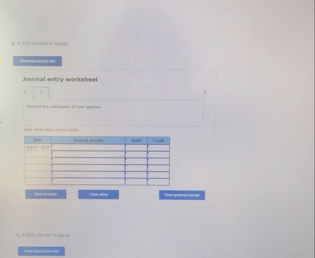 b. A 20% interest in equity
View transaction list
Journal entry worksheet
<
Record the admission of new partner.
Note: Enter debits before credits
Date
General Journal
Sep 01, 2020
Recontentry
CA 50% interest in equity
Clear entry
Credit
View general journal