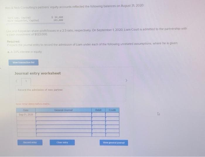 Ker & Nick Consulting's partners equity accounts reflected the following balances on August 31, 2020:
$ 84,000
203,000
Lee and Kalpakan share profit/losses in a 23 ratio, respectively. On September 1, 2020, Liam Court is admitted to the partnership with
a cash investment of $123.000
Required
Prepare the journal entry to record the admission of Liam under each of the following unrelated assumptions, where he is given:
a. A 30% interest in equity
Vw transaction list
Journal entry worksheet
1
Record the admission of new partner
Date
Debit
Credit
Sep 01, 2020
View general j
General Journal
Clear entry