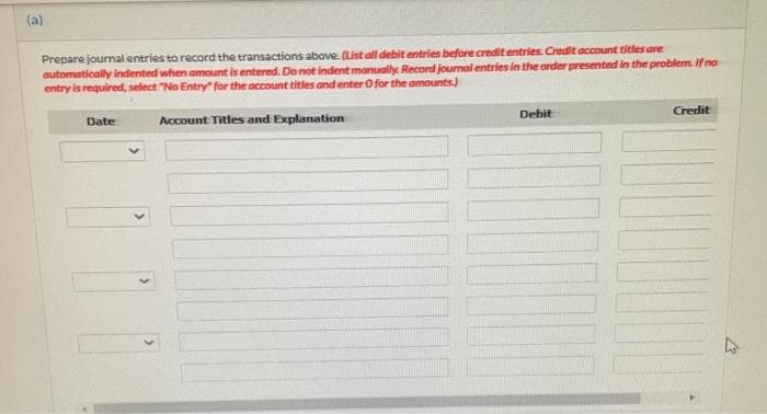 (a)
Prepare journal entries to record the transactions above. (List all debit entries before credit entries. Credit account titles are
automatically indented when amount is entered. Do not indent manually. Record journal entries in the order presented in the problem. If no
entry is required, select "No Entry" for the account titles and enter O for the amounts.)
Credit
Date
Debit
Account Titles and Explanation
M