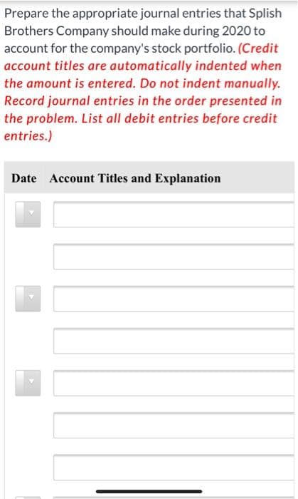 Prepare the appropriate journal entries that Splish
Brothers Company should make during 2020 to
account for the company's stock portfolio. (Credit
account titles are automatically indented when
the amount is entered. Do not indent manually.
Record journal entries in the order presented in
the problem. List all debit entries before credit
entries.)
Date Account Titles and Explanation