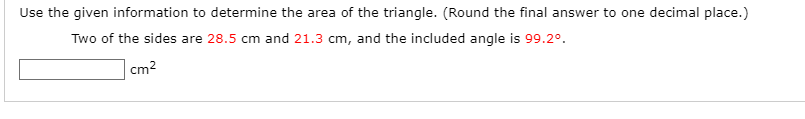 Use the given information to determine the area of the triangle. (Round the final answer to one decimal place.)
Two of the sides are 28.5 cm and 21.3 cm, and the included angle is 99.2°.
cm2
