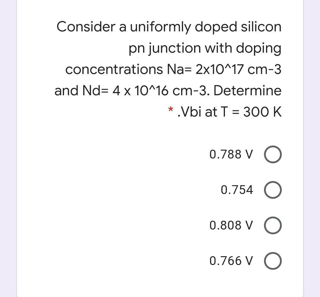 Consider a uniformly doped silicon
pn junction with doping
concentrations Na= 2x10^17 cm-3
and Nd= 4 x 10^16 cm-3. Determine
* .Vbi at T = 300 K
0.788 V O
0.754 O
0.808 V O
0.766 V O
