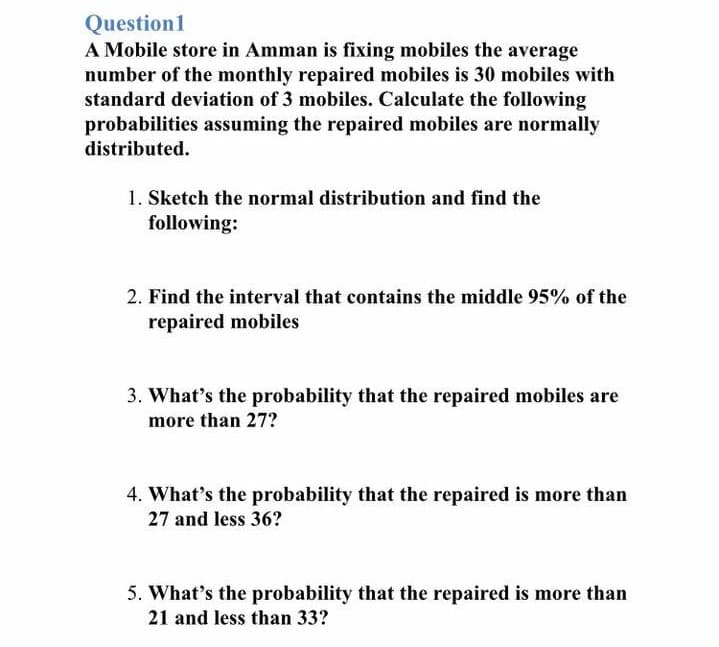 Question1
A Mobile store in Amman is fixing mobiles the average
number of the monthly repaired mobiles is 30 mobiles with
standard deviation of 3 mobiles. Calculate the following
probabilities assuming the repaired mobiles are normally
distributed.
1. Sketch the normal distribution and find the
following:
2. Find the interval that contains the middle 95% of the
repaired mobiles
3. What's the probability that the repaired mobiles are
more than 27?
4. What's the probability that the repaired is more than
27 and less 36?
5. What's the probability that the repaired is more than
21 and less than 33?
