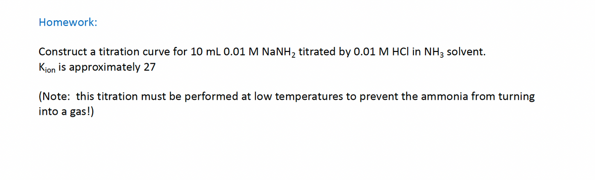 Homework:
Construct a titration curve for 10 mL 0.01 M NaNH₂ titrated by 0.01 M HCl in NH3 solvent.
Kion is approximately 27
(Note: this titration must be performed at low temperatures to prevent the ammonia from turning
into a gas!)