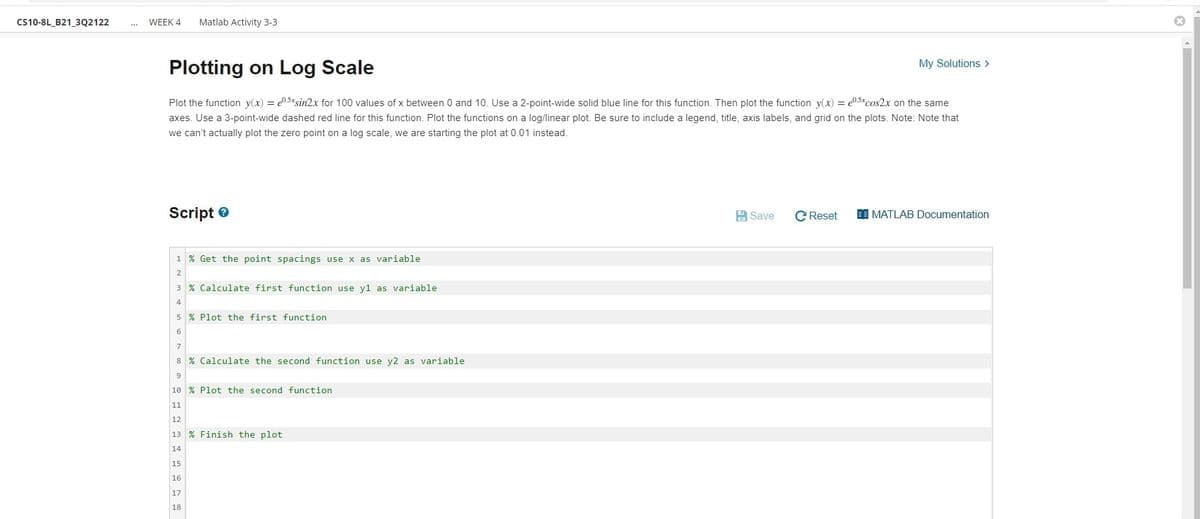 CS10-8L_B21_3Q2122
WEEK 4
Matlab Activity 3-3
My Solutions >
Plotting on Log Scale
Plot the function y(x) = e0.5*sin2x for 100 values of x between 0 and 10. Use a 2-point-wide solid blue line for this function. Then plot the function y(x) = e0.5%cos2x on the same
axes. Use a 3-point-wide dashed red line for this function. Plot the functions on a log/linear plot. Be sure to include a legend, title, axis labels, and grid on the plots. Note: Note that
we can't actually plot the zero point on a log scale, we are starting the plot at 0.01 instead.
Script e
A Save
C Reset
I MATLAB Documentation
1 % Get the point spacings use x as variable
2
3 % Calculate first function use y1 as variable
4
5 % Plot the first function
6
8 % Calculate the second function use y2 as variable
9
10 % Plot the second function
11
12
13 % Finish the plot
14
15
16
17
18
