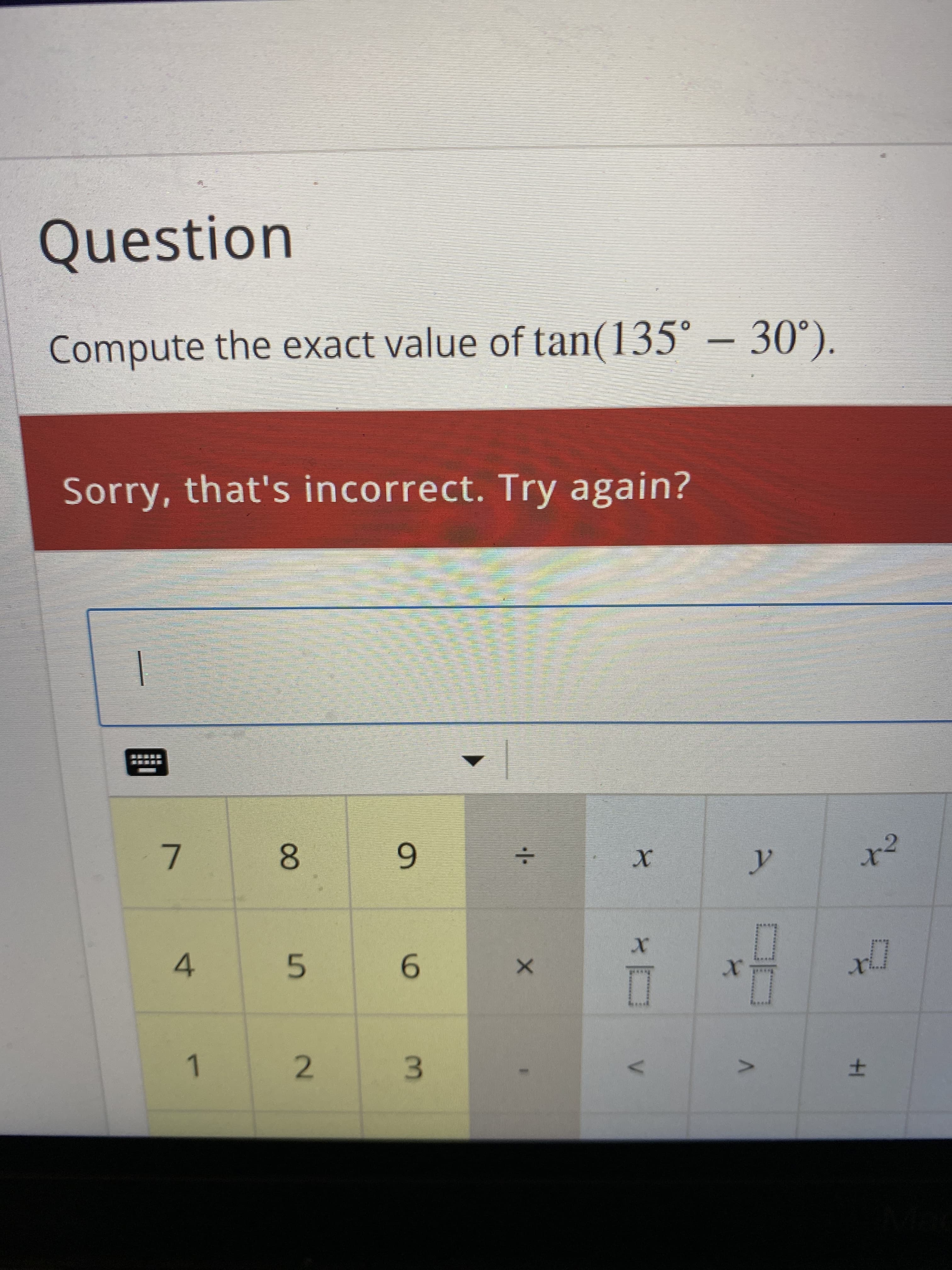 土
9.
3.
2.
1.
6.
5.
4.
8.
Sorry, that's incorrect. Try again?
Compute the exact value of tan(135° – 30°).
Question
