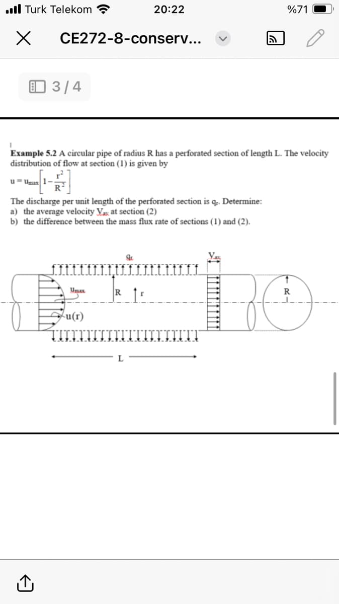 20:22
CE272-8-conserv...
■■ Turk Telekom
Х
3/4
5
%71
Example 5.2 A circular pipe of radius R has a perforated section of length L. The velocity
distribution of flow at section (1) is given by
u Umax
r
The discharge per unit length of the perforated section is qr. Determine:
a) the average velocity Vax at section (2)
b) the difference between the mass flux rate of sections (1) and (2).
<]
Umax
Rr
u(r)
R