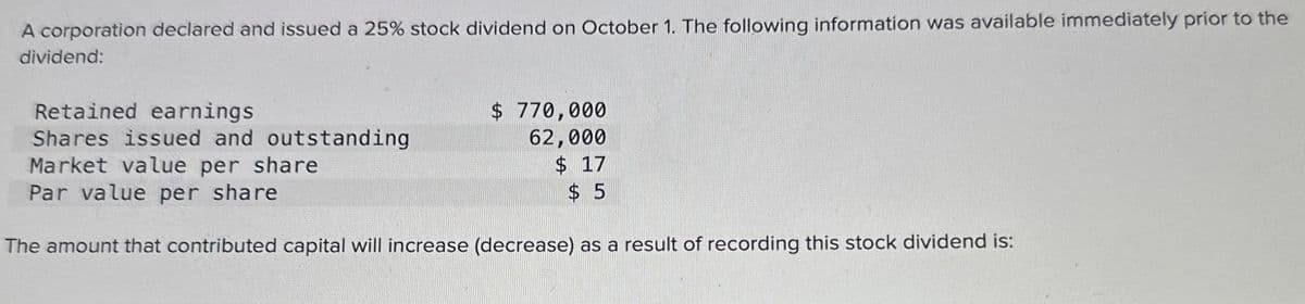 A corporation declared and issued a 25% stock dividend on October 1. The following information was available immediately prior to the
dividend:
Retained earnings
Shares issued and outstanding
Market value per share
Par value per share
$ 770,000
62,000
$ 17
$5
The amount that contributed capital will increase (decrease) as a result of recording this stock dividend is: