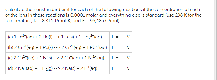 Calculate the nonstandard emf for each of the following reactions if the concentration of each
of the ions in these reactions is 0.0001 molar and everything else is standard (use 298 K for the
temperature, R = 8.314 J/mol-K, and F = 96,485 C/mol):
(a) 1 Fe²+ (aq) + 2 Hg(l) --> 1 Fe(s) + 1 Hg₂²+ (aq)
(b) 2 Cr³+(aq) + 1 Pb(s) --> 2 Cr²+(aq) + 1 Pb²+(aq)
(c) 2 Cu²+(aq) +1 Ni(s) --> 2 Cu*(aq) + 1 Ni²+(aq)
(d) 2 Na*(aq) + 1 H₂(g) --> 2 Na(s) + 2 H*(aq)
E = __V
E = __ V
E = __ V
E = __V