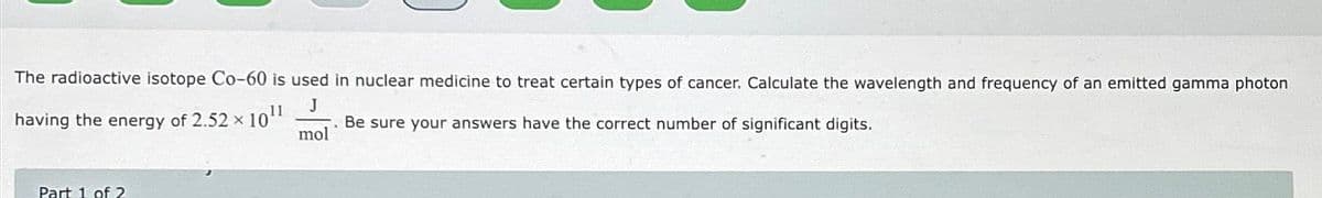 The radioactive isotope Co-60 is used in nuclear medicine to treat certain types of cancer. Calculate the wavelength and frequency of an emitted gamma photon
J
Be sure your answers have the correct number of significant digits.
mol
11
having the energy of 2.52 × 10¹¹
Part 1 of 2