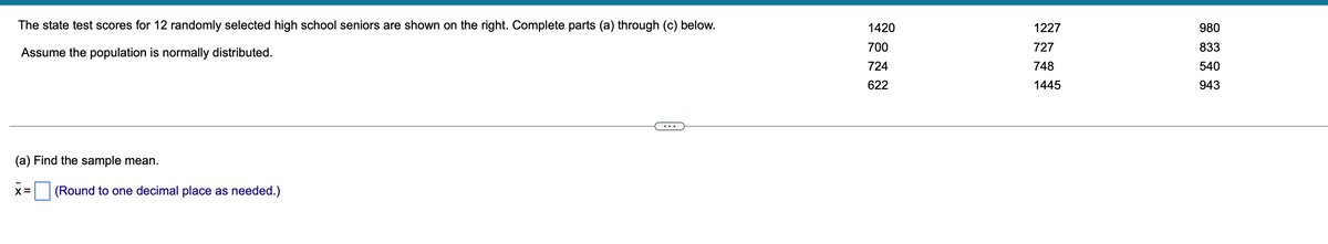 The state test scores for 12 randomly selected high school seniors are shown on the right. Complete parts (a) through (c) below.
Assume the population is normally distributed.
(a) Find the sample mean.
X= (Round to one decimal place as needed.)
1420
700
724
622
1227
P1
727
748
1445
980
8686
833
540
943