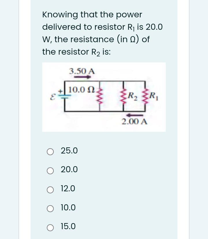 Knowing that the power
delivered to resistor Rj is 20.0
W, the resistance (in 0) of
the resistor R2 is:
3.50 A
10.0 N.
R, R,
2.00 A
25.0
O 20.0
O 12.0
O 10.0
15.0
