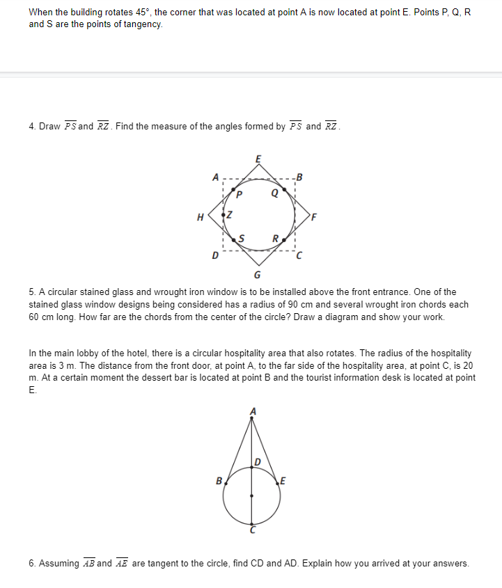 When the building rotates 45°, the corner that was located at point A is now located at point E. Points P, Q, R
and S are the points of tangency.
4. Draw PS and RZ. Find the measure of the angles formed by PS and Rz.
H
R
G
5. A circular stained glass and wrought iron window is to be installed above the front entrance. One of the
stained glass window designs being considered has a radius of 90 cm and several wrought iron chords each
60 cm long. How far are the chords from the center of the circle? Draw a diagram and show your work.
In the main lobby of the hotel, there is a circular hospitality area that also rotates. The radius of the hospitality
area is 3 m. The distance from the front door, at point A, to the far side of the hospitality area, at point C, is 20
m. At a certain moment the dessert bar is located at point B and the tourist information desk is located at point
E.
B,
E
6. Assuming AB and AE are tangent to the circle, find CD and AD. Explain how you arrived at your answers.
