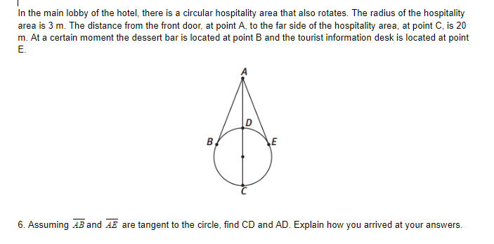 In the main lobby of the hotel, there is a circular hospitality area that also rotates. The radius of the hospitality
area is 3 m. The distance from the front door, at point A, to the far side of the hospitality area, at point C, is 20
m. At a certain moment the dessert bar is located at point B and the tourist information desk is located at point
E.
B
E
6. Assuming AB and AE are tangent to the circle, find CD and AD. Explain how you arrived at your answers.
