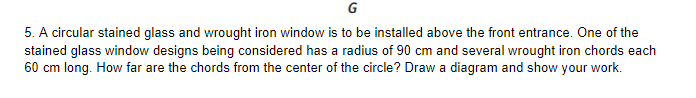 G
5. A circular stained glass and wrought iron window is to be installed above the front entrance. One of the
stained glass window designs being considered has a radius of 90 cm and several wrought iron chords each
60 cm long. How far are the chords from the center of the circle? Draw a diagram and show your work.
