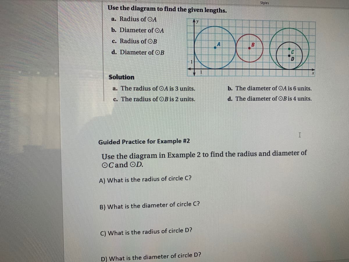 Styles
Use the diagram to find the given lengths.
a. Radius of OA
b. Diameter of OA
c. Radius ofOB
d. Diameter of OB
Solution
a. The radius of OA is 3 units.
b. The diameter of OA is 6 units.
c. The radius of OB is 2 units.
d. The diameter of OB is 4 units.
Guided Practice for Example #2
Use the diagram in Example 2 to find the radius and diameter of
OCand OD.
A) What is the radius of circle C?
B) What is the diameter of circle C?
C) What is the radius of circle D?
D) What is the diameter of circle D?
