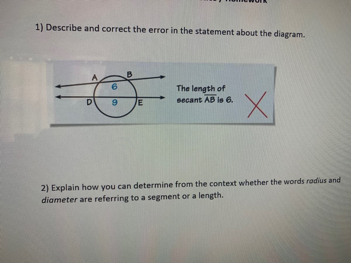 1) Describe and correct the error in the statement about the diagram.
The length of
secant AB is 6.
2) Explain how you can determine from the context whether the words radius and
diameter are referring to a segment or a length.
CO
