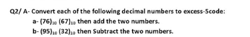 Q2/ A- Convert each of the following decimal numbers to excess-5code:
a- (76)10 (67)1o then add the two numbers.
b- (95)10 (32)1o then Subtract the two numbers.
