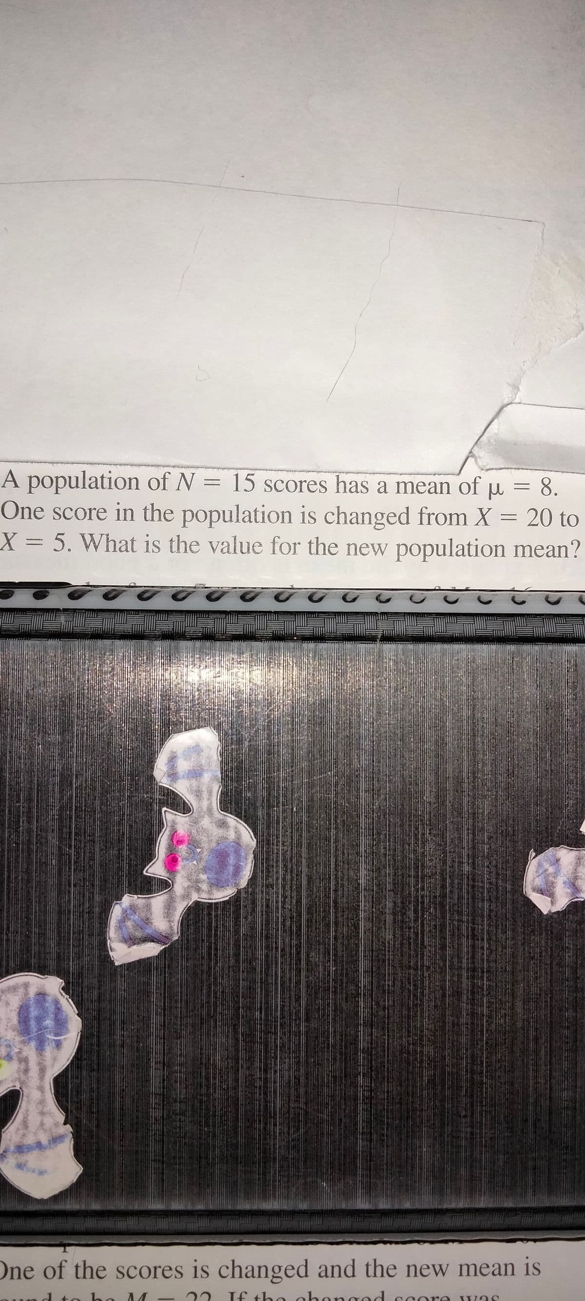 A population of N = 15 scores has a mean of
One score in the population is changed from X = 20 to
X 5. What is the value for the new population mean?
=
8.
One of the scores is changed and the new mean is
22 If the chonged ccore vas
-
