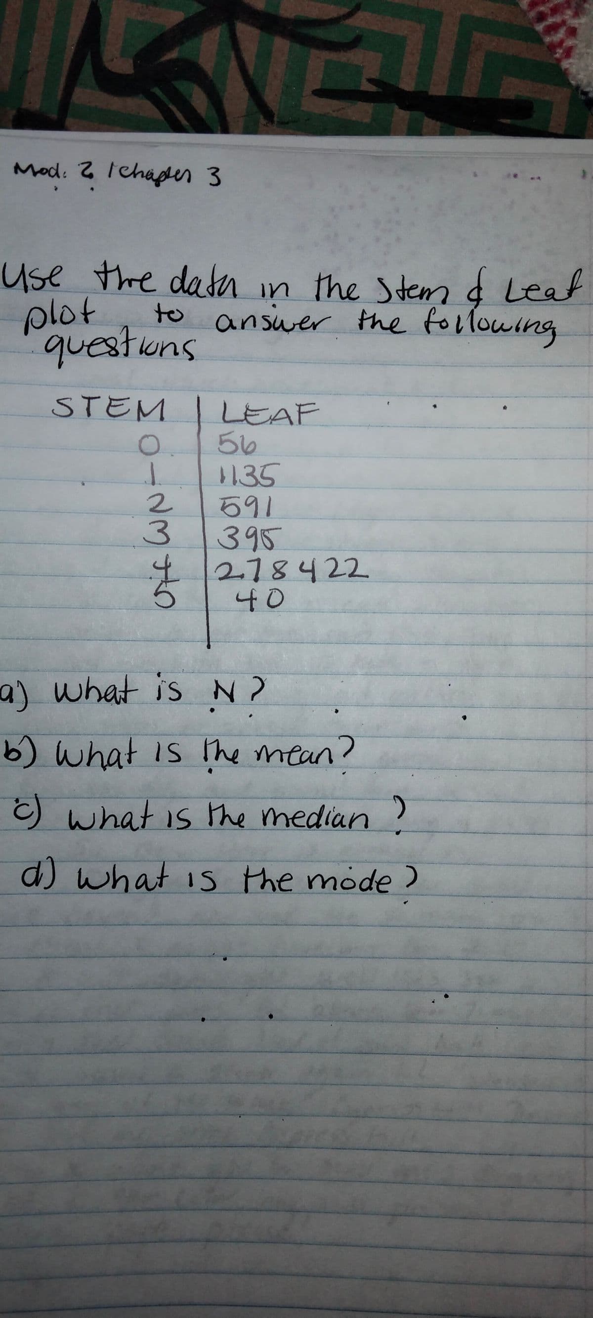 Mod. 2 Ichaper 3
Use the datn in the Stemd Leat
plot
to answer the following
questions
STEM
LEAF
56
135
591
3१ऽ
I/278422
40
2.
a) what is N ?
b) what is The mean?
what is the median
d) what is the mode )
