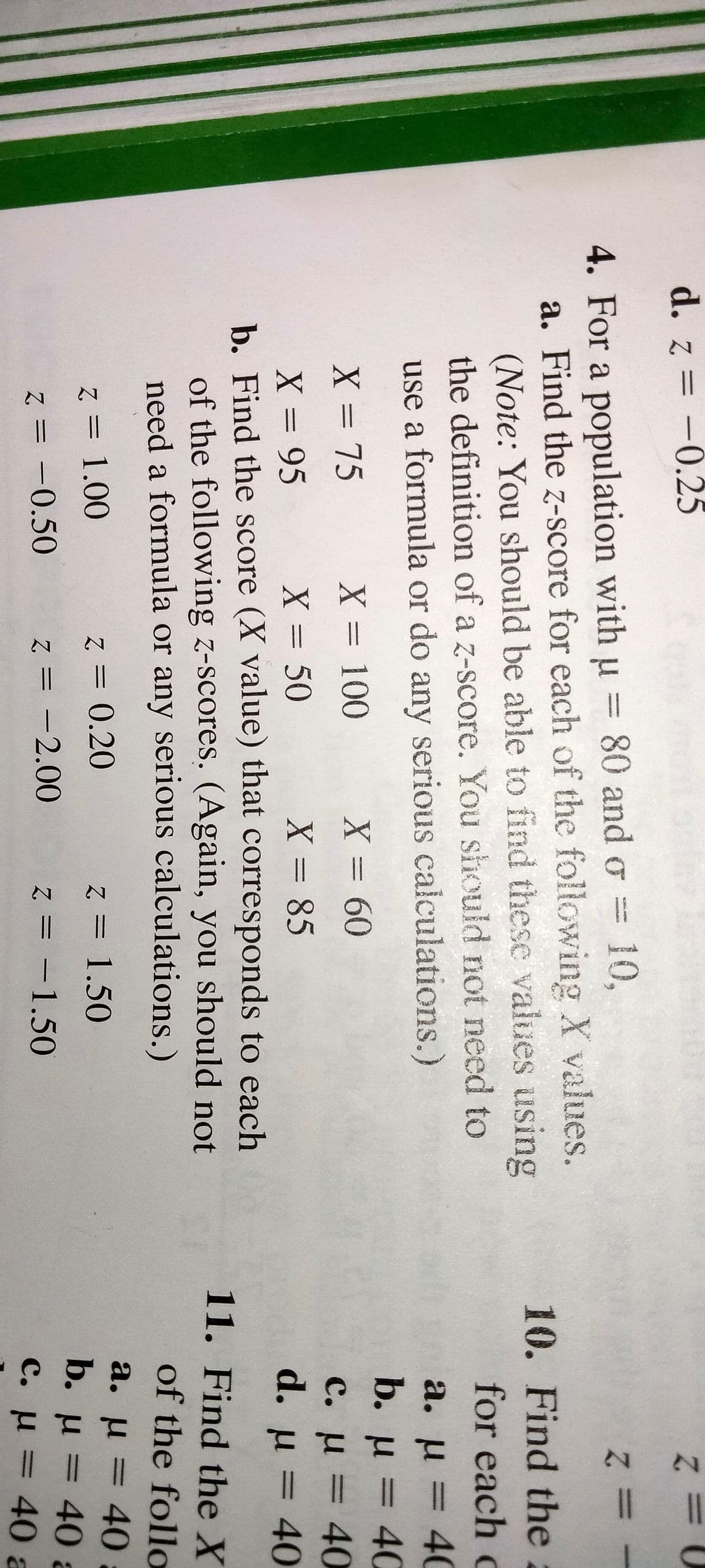 d. z = -0.25
4. For a population with u = 80 and o =
10,
a. Find the z-score for each of the following X values.
(Note: You should be able to find these values using
the definition of a z-score. You should not need to
use a formula or do any serious calculations.)
10. Find the2
for each c
a. u
40
%3D
b. u = 40
с. и %3D 40
d. u = 40
%3D
X = 75
X = 100
X360
%3D
X = 50
X = 85
X = 95
b. Find the score (X value) that corresponds to each
of the following z-scores. (Again, you should not
need a formula or any serious calculations.)
%3D
%3|
%3D
11. Find the X
of the follo
a. u = 40
b. u = 40 a
C. u = 40 a
%3D
z = 1.00
z = 0.20
z = 1.50
%3D
z = -0.50
z = -2.00
z = -1.50
%3D
