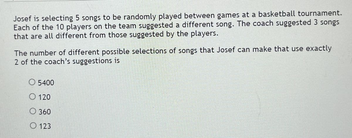 Josef is selecting 5 songs to be randomly played between games at a basketball tournament.
Each of the 10 players on the team suggested a different song. The coach suggested 3 songs
that are all different from those suggested by the players.
The number of different possible selections of songs that Josef can make that use exactly
2 of the coach's suggestions is
O 5400
O 120
O 360
O 123