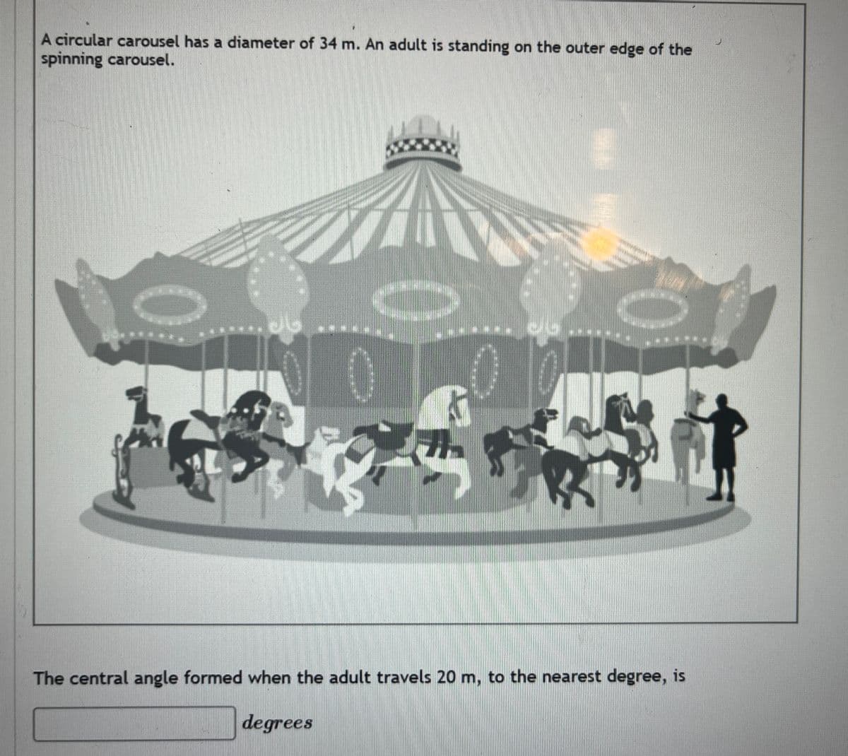 A circular carousel has a diameter of 34 m. An adult is standing on the outer edge of the
spinning carousel.
..06
}}
The central angle formed when the adult travels 20 m, to the nearest degree, is
degrees