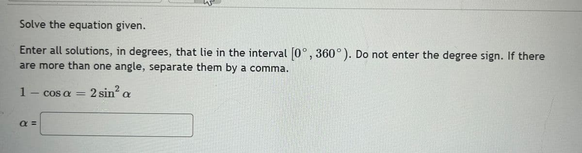 W
Solve the equation given.
Enter all solutions, in degrees, that lie in the interval [0°, 360°). Do not enter the degree sign. If there
are more than one angle, separate them by a comma.
1 - cos a = 2 sin² a
a =