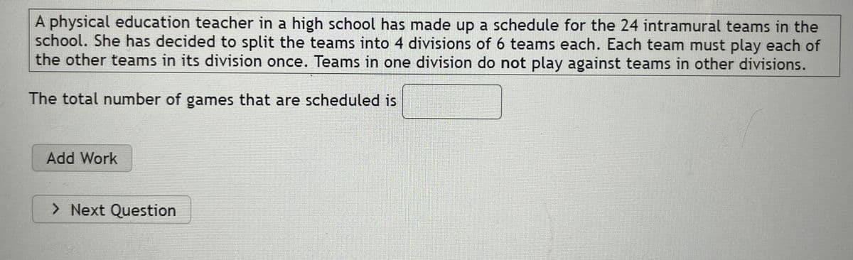 A physical education teacher in a high school has made up a schedule for the 24 intramural teams in the
school. She has decided to split the teams into 4 divisions of 6 teams each. Each team must play each of
the other teams in its division once. Teams in one division do not play against teams in other divisions.
The total number of games that are scheduled is
Add Work
> Next Question