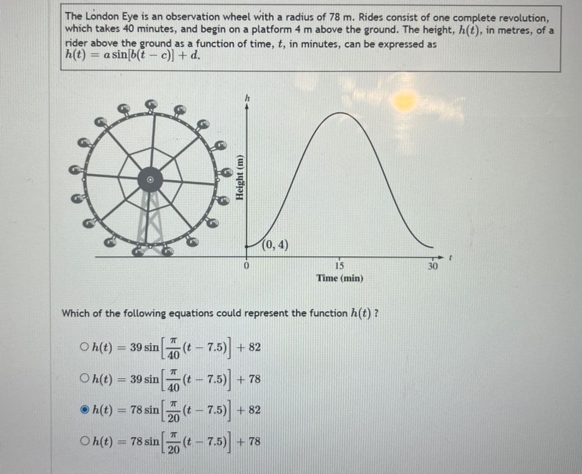The London Eye is an observation wheel with a radius of 78 m. Rides consist of one complete revolution,
which takes 40 minutes, and begin on a platform 4 m above the ground. The height, h(t), in metres, of a
rider above the ground as a function of time, t, in minutes, can be expressed as
h(t) = a sin[b(t— c)] + d.
Oh(t) = 39 sin
Oh(t) = 39 sin
7
40
Which of the following equations could represent the function h(t) ?
(t — 7.5)] + 82
7
40
20
Height (m)
Oh(t) = 78 sin
Oh(t) = 78 sin(t - 7.5)]
(t - 7.5)]
h
0
(t — 7.5)] + 78
(0,4)
+82
+ 78
15
Time (min)
30