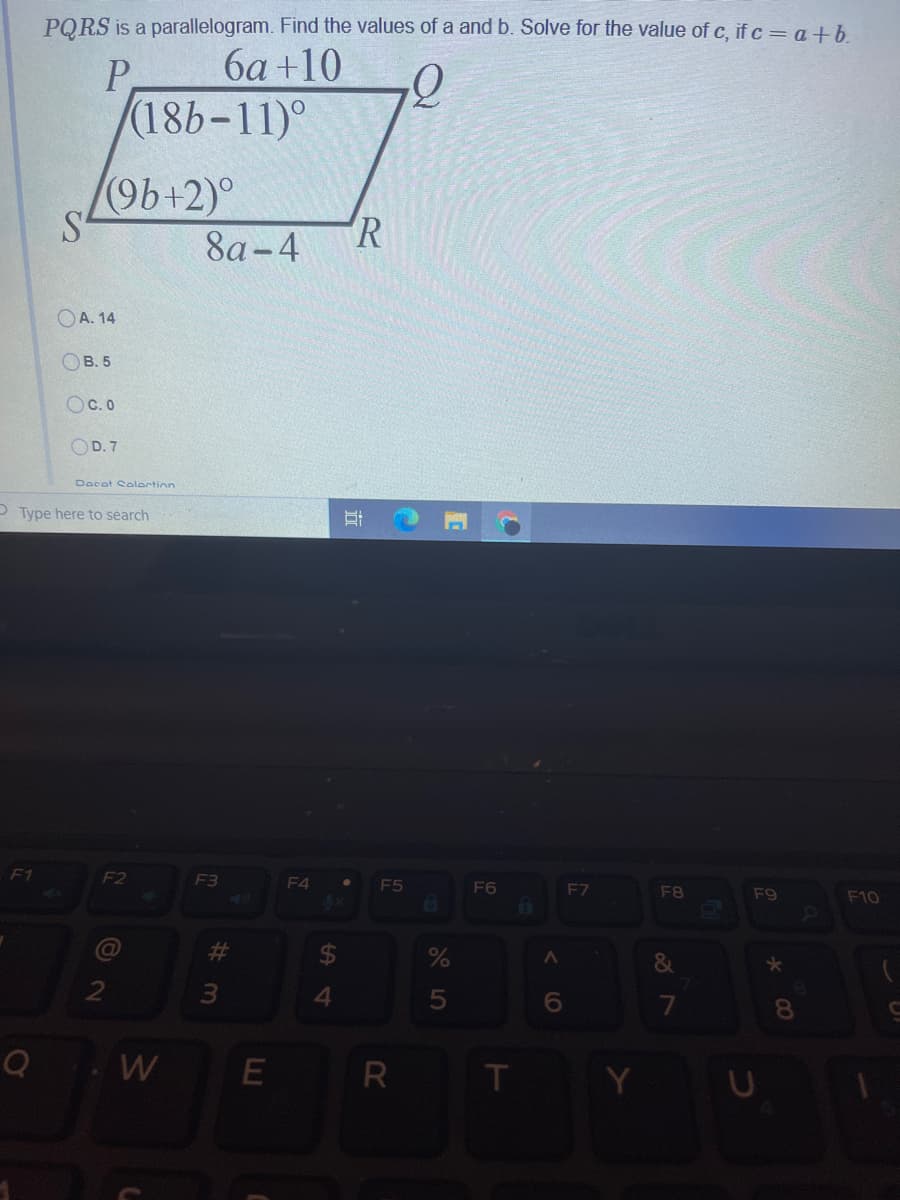 PQRS is a parallelogram. Find the values of a and b. Solve for the value of c, if c = a+b.
P
6a +10
(18b-11)°
96+2)°
R
8а-4
OA. 14
OB. 5
OC. 0
OD. 7
Docat Solortin
O Type here to search
F1
F2
F3
F4
F5
F6
F7
F8
F9
F10
%23
4.
6.
8.
Q
W
R T
O LO
近
%23
