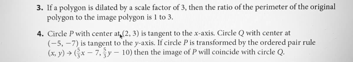 3. If a polygon is dilated by a scale factor of 3, then the ratio of the perimeter of the original
polygon to the image polygon is 1 to 3.
4. Circle P with center at (2, 3) is tangent to the x-axis. Circle Q with center at
(-5, –7) is tangent to the y-axis. If circle P is transformed by the ordered pair rule
(x, y) → Gx – 7,y– 10) then the image of P will coincide with circle Q.
