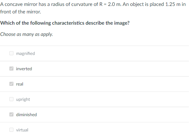 A concave mirror has a radius of curvature of R = 2.0 m. An object is placed 1.25 m in
front of the mirror.
Which of the following characteristics describe the image?
Choose as many as apply.
O magnified
inverted
real
O upright
diminished
O virtual
