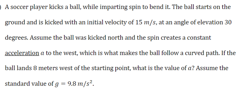 O A soccer player kicks a ball, while imparting spin to bend it. The ball starts on the
ground and is kicked with an initial velocity of 15 m/s, at an angle of elevation 30
degrees. Assume the ball was kicked north and the spin creates a constant
acceleration a to the west, which is what makes the ball follow a curved path. If the
ball lands 8 meters west of the starting point, what is the value of a? Assume the
standard value of g = 9.8 m/s².
